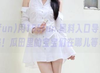 用155fun.黑料入口导航，永不迷路！瓜田里的宝宝们在哪儿等着我？