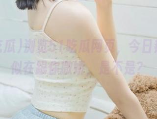 浏览51吃瓜网页，今日热点好似在跟你撒娇，是不是？