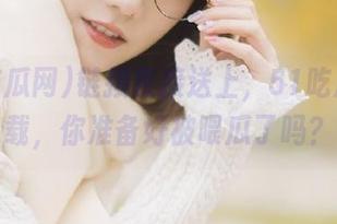 链接直接送上，51吃瓜网下载，你准备好被喂瓜了吗？