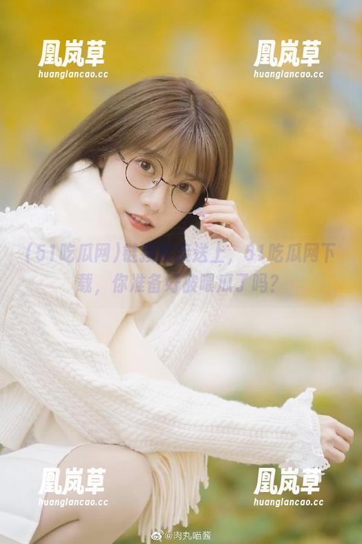 51吃瓜网 链接直接送上,51吃瓜网下载,你准备好被喂瓜了吗?