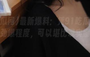最新爆料：凭91吃瓜网的今天劲爆程度，可以堪比现实剧！