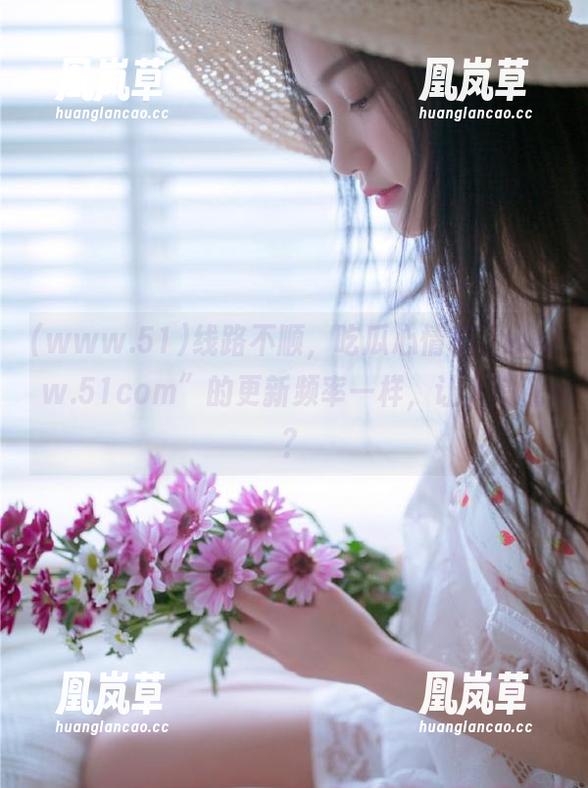 线路不顺，吃瓜心情和“www.51com”的更新频率一样，让人慌乱？