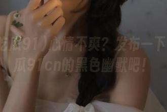 心情不爽？发布一下今日吃瓜91cn的黑色幽默吧！