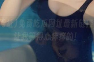免费吃瓜网址最新链接，居然让我等得心痒痒的！